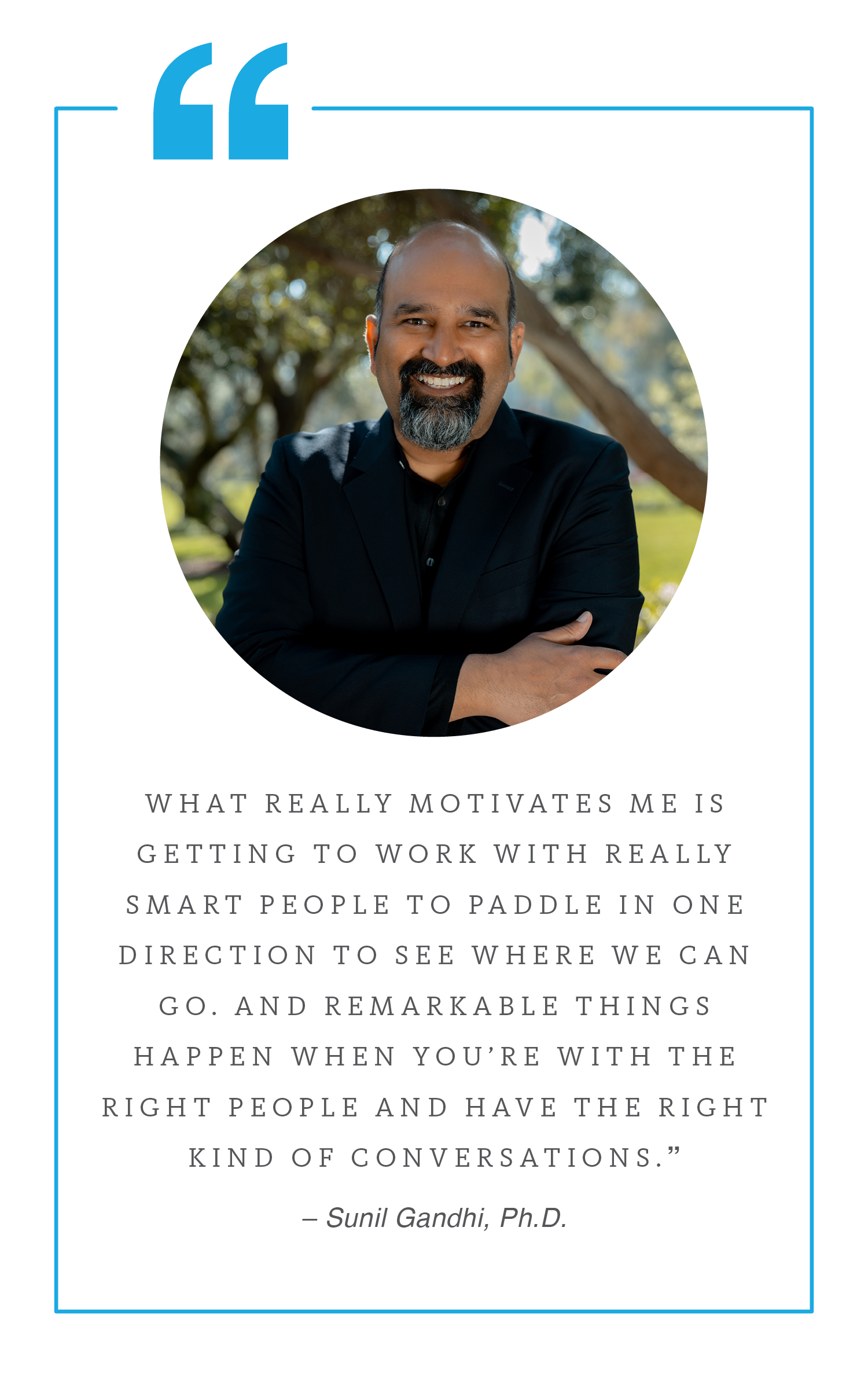 Quote by Sunil Gandhi: “What really motivates me is getting to work with really smart people to paddle in one direction to see where we can go. And remarkable things happen when you’re with the right people and have the right kind of conversations.”